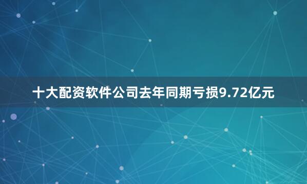 十大配资软件公司去年同期亏损9.72亿元