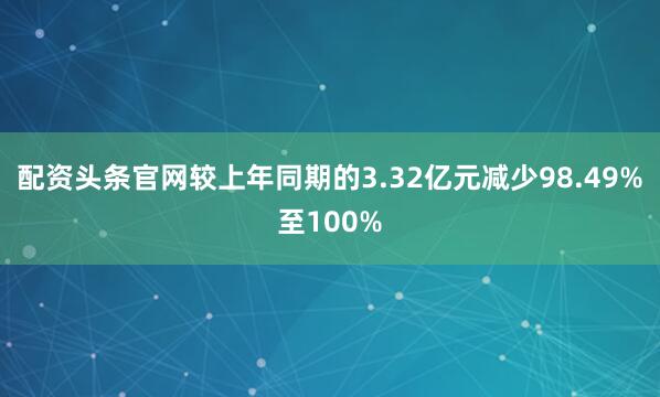 配资头条官网较上年同期的3.32亿元减少98.49%至100%