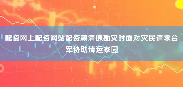 配资网上配资网站配资赖清德勘灾时面对灾民请求台军协助清运家园