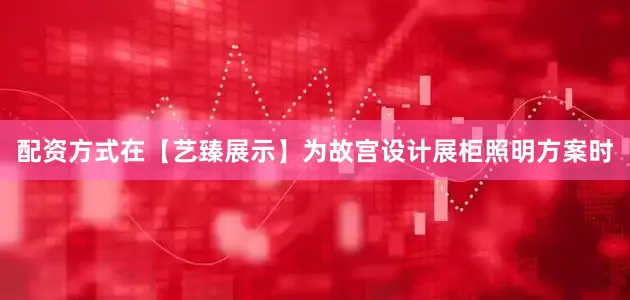 配资方式在【艺臻展示】为故宫设计展柜照明方案时
